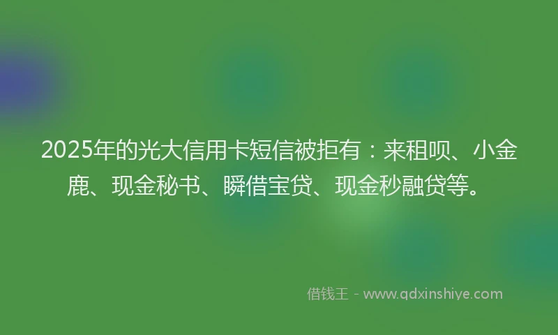 2025年的光大信用卡短信被拒有：来租呗、小金鹿、现金秘书、瞬借宝贷、现金秒融贷等。