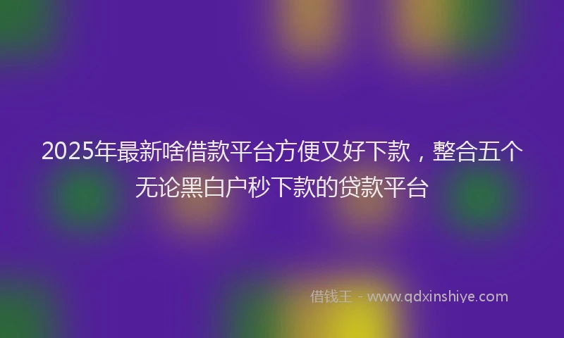 2025年最新啥借款平台方便又好下款，整合五个无论黑白户秒下款的贷款平台