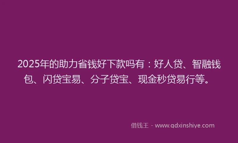 2025年的助力省钱好下款吗有：好人贷、智融钱包、闪贷宝易、分子贷宝、现金秒贷易行等。