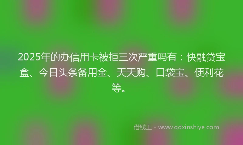 2025年的办信用卡被拒三次严重吗有：快融贷宝盒、今日头条备用金、天天购、口袋宝、便利花等。