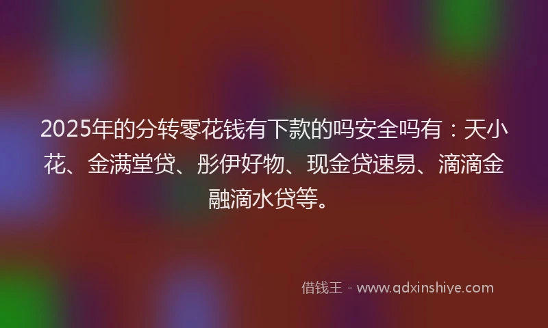 2025年的分转零花钱有下款的吗安全吗有：天小花、金满堂贷、彤伊好物、现金贷速易、滴滴金融滴水贷等。