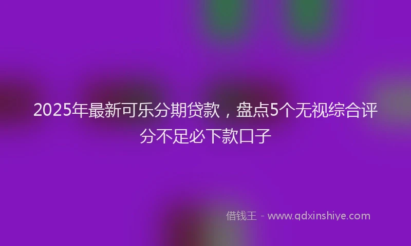 2025年最新可乐分期贷款，盘点5个无视综合评分不足必下款口子