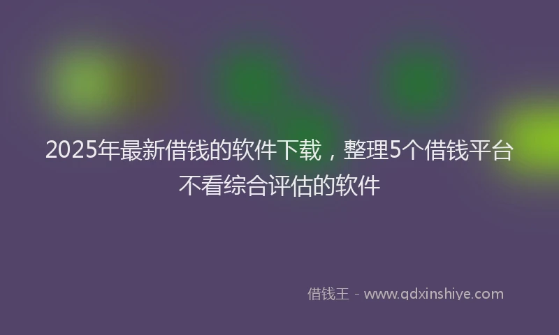 2025年最新借钱的软件下载，整理5个借钱平台不看综合评估的软件