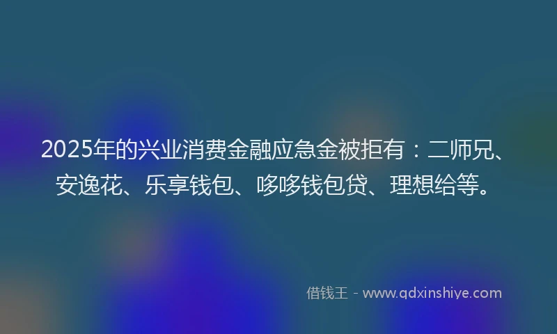 2025年的兴业消费金融应急金被拒有：二师兄、安逸花、乐享钱包、哆哆钱包贷、理想给等。