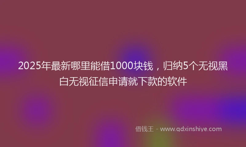 2025年最新哪里能借1000块钱，归纳5个无视黑白无视征信申请就下款的软件