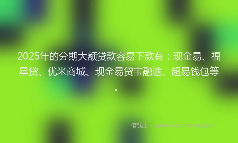 2025年的分期大额贷款容易下款有：现金易、福星贷、优米商城、现金易贷宝融途、超易钱包等。