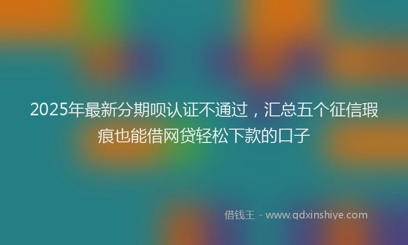 2025年最新分期呗认证不通过，汇总五个征信瑕疵也能借网贷轻松下款的口子