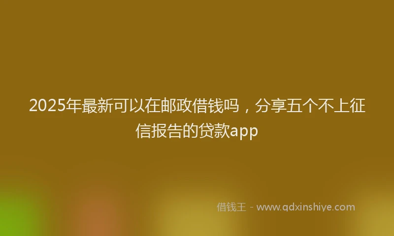 2025年最新可以在邮政借钱吗，分享五个不上征信报告的贷款app