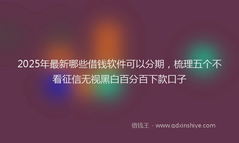 2025年最新哪些借钱软件可以分期，梳理五个不看征信无视黑白百分百下款口子