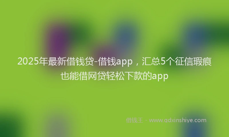 2025年最新借钱贷-借钱app，汇总5个征信瑕疵也能借网贷轻松下款的app