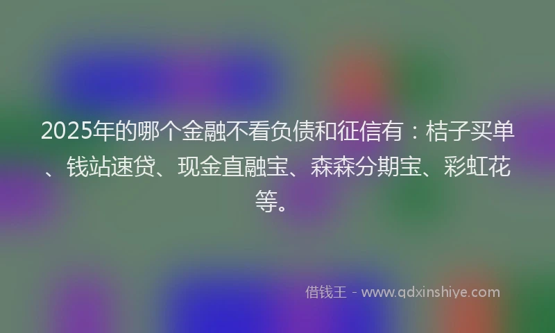 2025年的哪个金融不看负债和征信有：桔子买单、钱站速贷、现金直融宝、森森分期宝、彩虹花等。