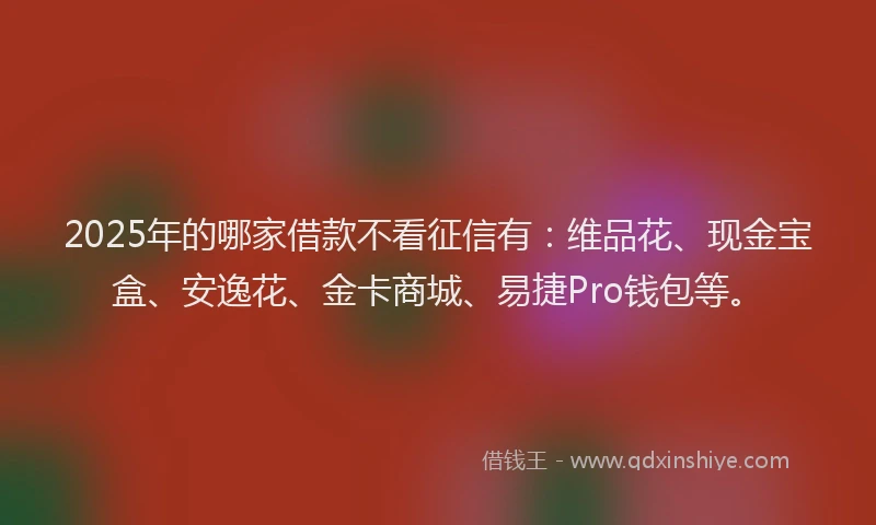 2025年的哪家借款不看征信有：维品花、现金宝盒、安逸花、金卡商城、易捷Pro钱包等。