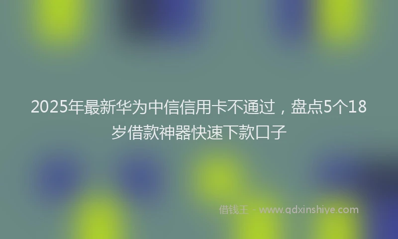 2025年最新华为中信信用卡不通过，盘点5个18岁借款神器快速下款口子