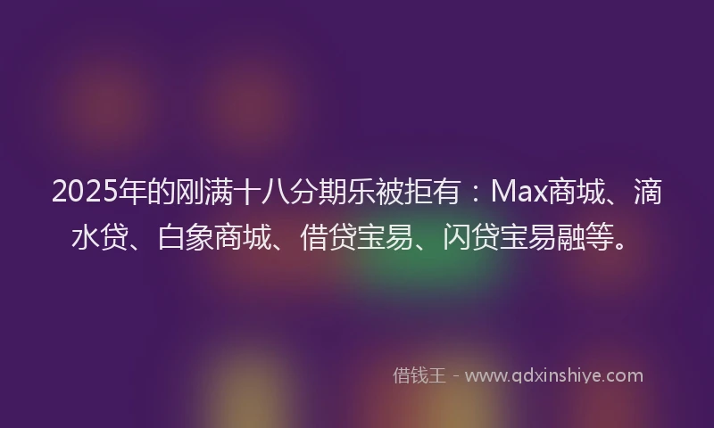2025年的刚满十八分期乐被拒有：Max商城、滴水贷、白象商城、借贷宝易、闪贷宝易融等。