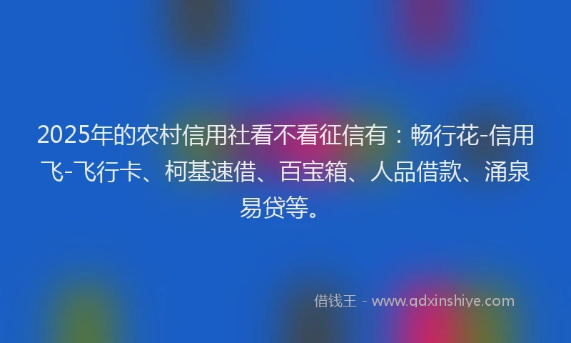 2025年的农村信用社看不看征信有：畅行花-信用飞-飞行卡、柯基速借、百宝箱、人品借款、涌泉易贷等。