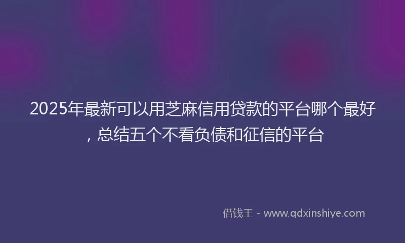 2025年最新可以用芝麻信用贷款的平台哪个最好，总结五个不看负债和征信的平台