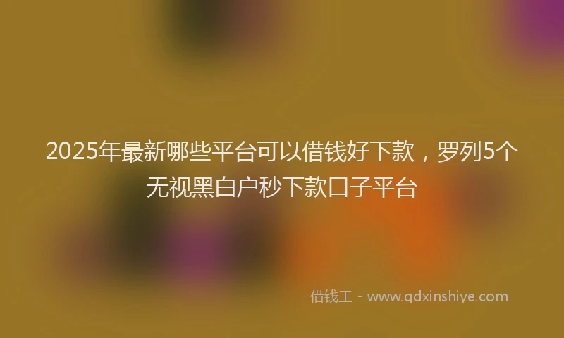 2025年最新哪些平台可以借钱好下款，罗列5个无视黑白户秒下款口子平台