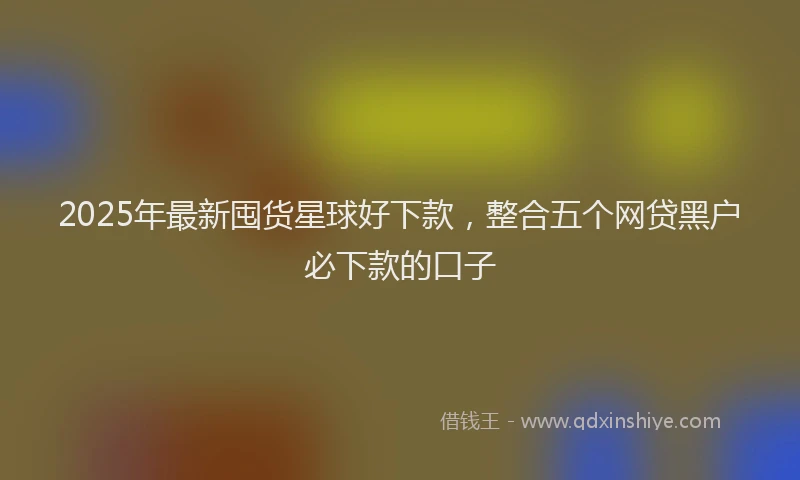 2025年最新囤货星球好下款，整合五个网贷黑户必下款的口子