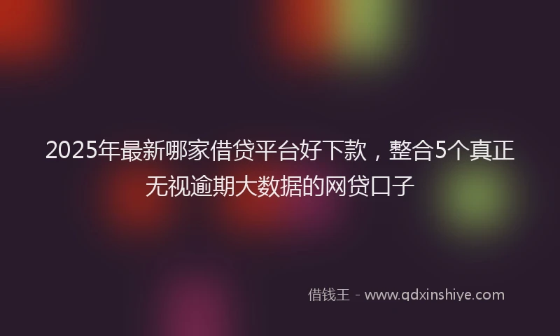 2025年最新哪家借贷平台好下款，整合5个真正无视逾期大数据的网贷口子