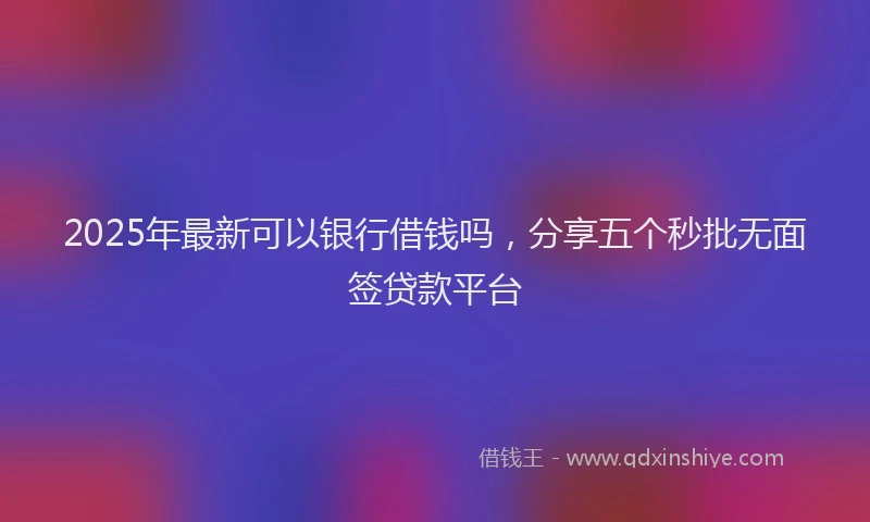 2025年最新可以银行借钱吗，分享五个秒批无面签贷款平台