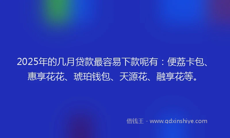 2025年的几月贷款最容易下款呢有：便荔卡包、惠享花花、琥珀钱包、天源花、融享花等。