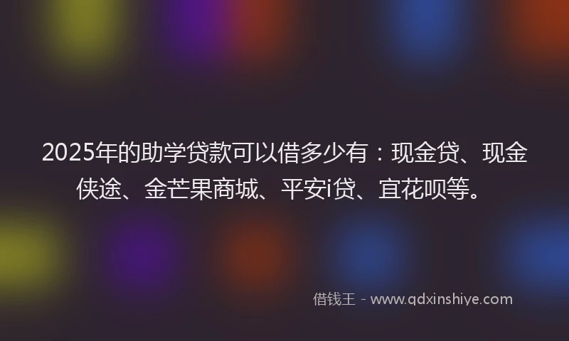 2025年的助学贷款可以借多少有：现金贷、现金侠途、金芒果商城、平安i贷、宜花呗等。