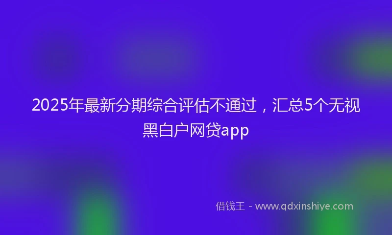 2025年最新分期综合评估不通过，汇总5个无视黑白户网贷app