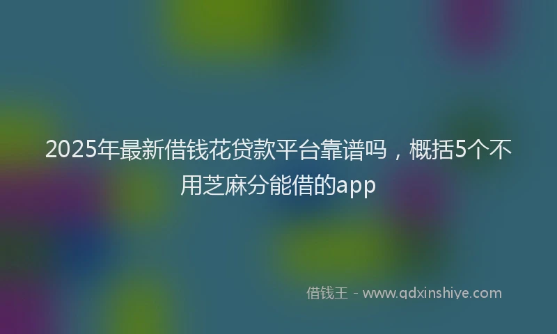 2025年最新借钱花贷款平台靠谱吗，概括5个不用芝麻分能借的app