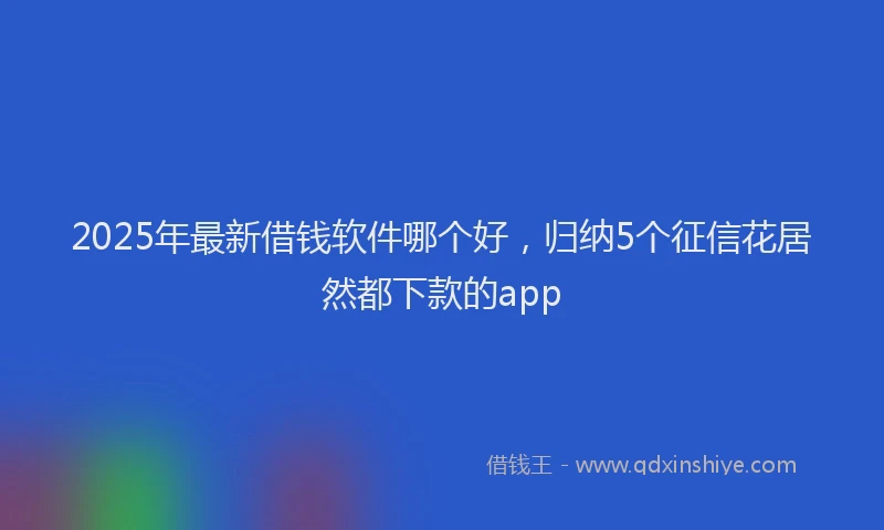 2025年最新借钱软件哪个好，归纳5个征信花居然都下款的app