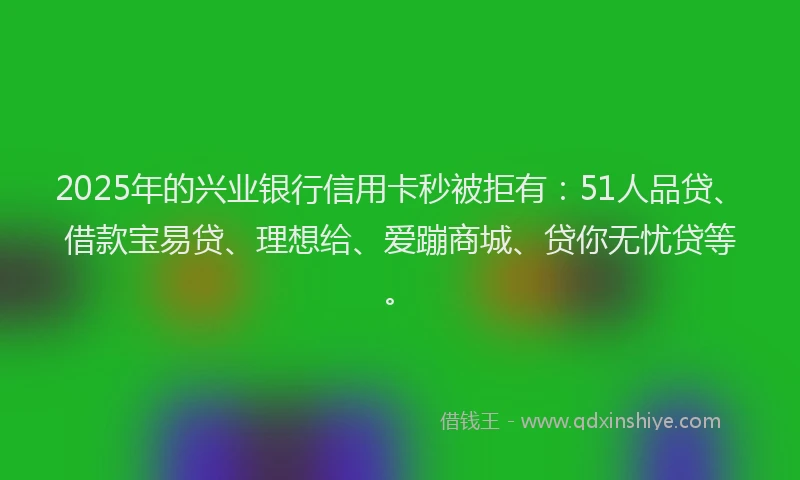 2025年的兴业银行信用卡秒被拒有：51人品贷、借款宝易贷、理想给、爱蹦商城、贷你无忧贷等。