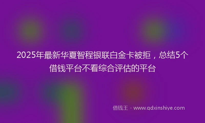 2025年最新华夏智程银联白金卡被拒，总结5个借钱平台不看综合评估的平台