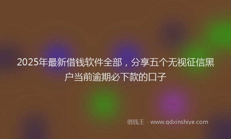 2025年最新借钱软件全部，分享五个无视征信黑户当前逾期必下款的口子