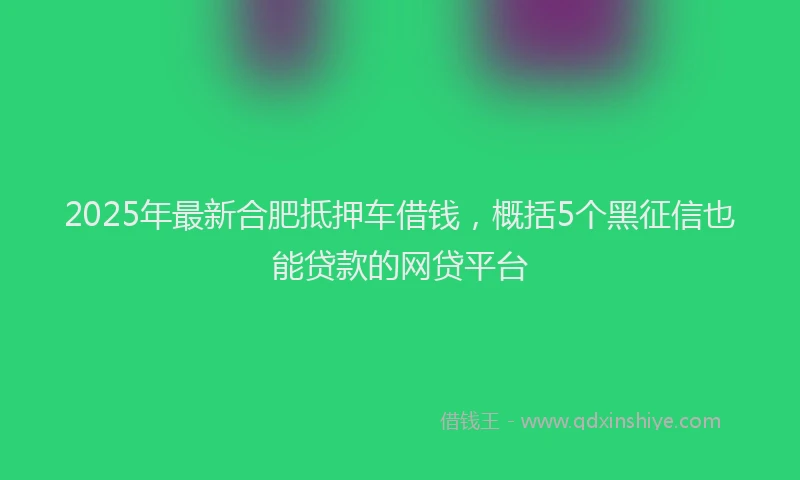 2025年最新合肥抵押车借钱，概括5个黑征信也能贷款的网贷平台