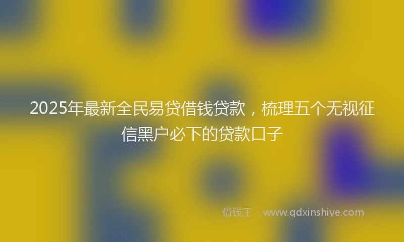 2025年最新全民易贷借钱贷款，梳理五个无视征信黑户必下的贷款口子