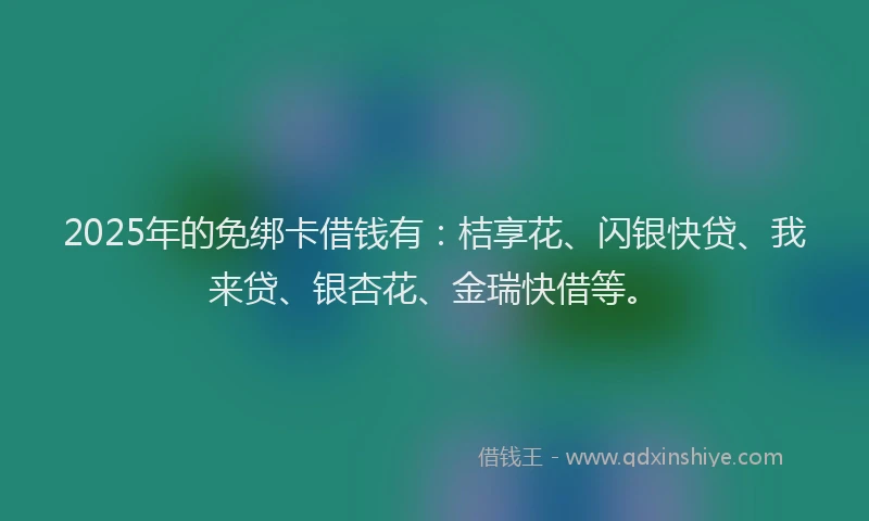 2025年的免绑卡借钱有：桔享花、闪银快贷、我来贷、银杏花、金瑞快借等。