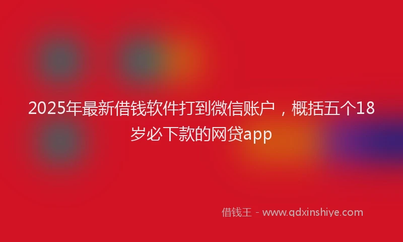 2025年最新借钱软件打到微信账户，概括五个18岁必下款的网贷app