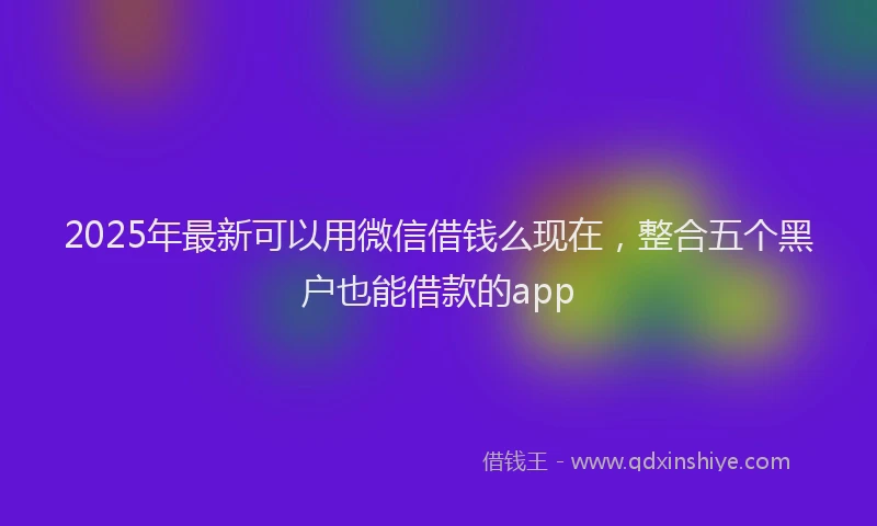 2025年最新可以用微信借钱么现在，整合五个黑户也能借款的app