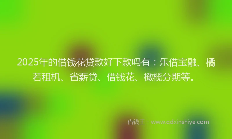 2025年的借钱花贷款好下款吗有：乐借宝融、橘若租机、省薪贷、借钱花、橄榄分期等。