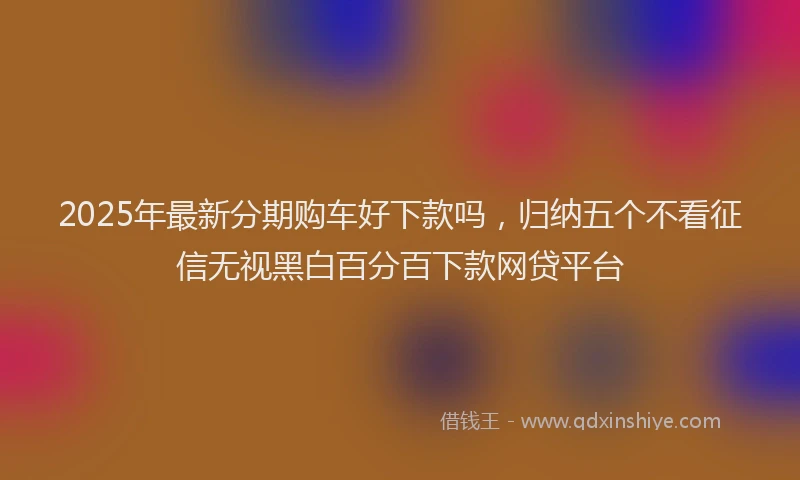 2025年最新分期购车好下款吗，归纳五个不看征信无视黑白百分百下款网贷平台