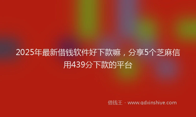 2025年最新借钱软件好下款嘛，分享5个芝麻信用439分下款的平台