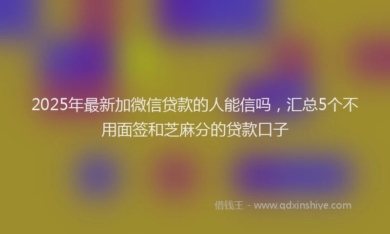 2025年最新加微信贷款的人能信吗，汇总5个不用面签和芝麻分的贷款口子