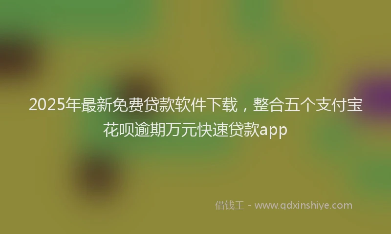 2025年最新免费贷款软件下载，整合五个支付宝花呗逾期万元快速贷款app