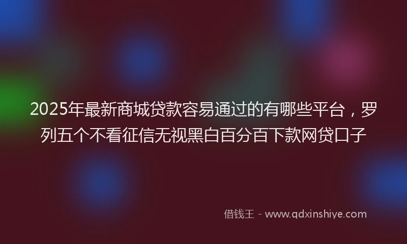 2025年最新商城贷款容易通过的有哪些平台，罗列五个不看征信无视黑白百分百下款网贷口子