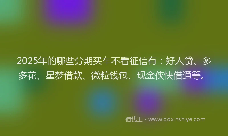2025年的哪些分期买车不看征信有：好人贷、多多花、星梦借款、微粒钱包、现金侠快借通等。