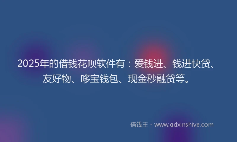 2025年的借钱花呗软件有：爱钱进、钱进快贷、友好物、哆宝钱包、现金秒融贷等。