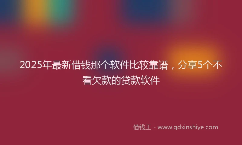 2025年最新借钱那个软件比较靠谱，分享5个不看欠款的贷款软件