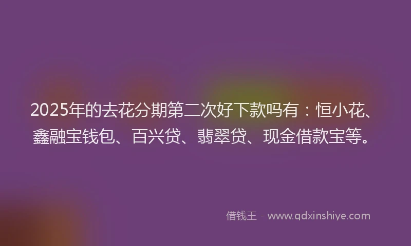 2025年的去花分期第二次好下款吗有：恒小花、鑫融宝钱包、百兴贷、翡翠贷、现金借款宝等。