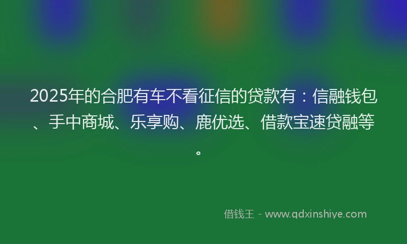 2025年的合肥有车不看征信的贷款有：信融钱包、手中商城、乐享购、鹿优选、借款宝速贷融等。