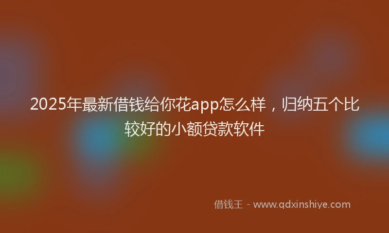 2025年最新借钱给你花app怎么样，归纳五个比较好的小额贷款软件