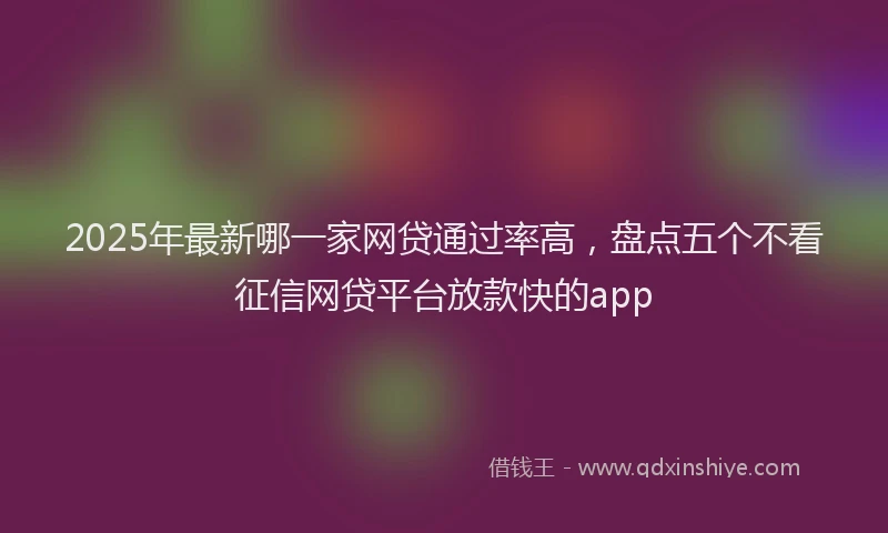 2025年最新哪一家网贷通过率高，盘点五个不看征信网贷平台放款快的app
